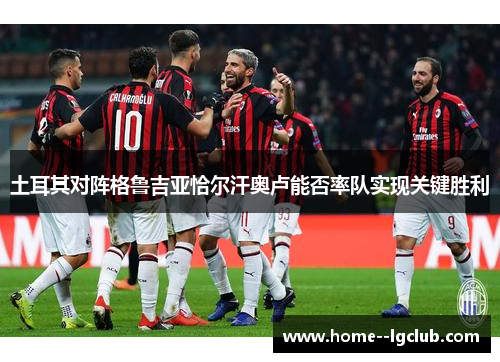 土耳其对阵格鲁吉亚恰尔汗奥卢能否率队实现关键胜利