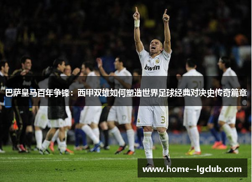巴萨皇马百年争锋:西甲双雄如何塑造世界足球经典对决史传奇篇章 巴萨皇马百年争锋:西甲双雄如何塑造世界足球经典对决史传奇篇章