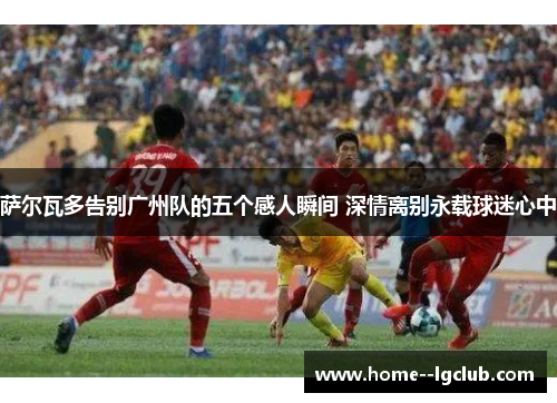 萨尔瓦多告别广州队的五个感人瞬间 深情离别永载球迷心中