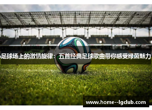 足球场上的激情旋律：五首经典足球歌曲带你感受绿茵魅力