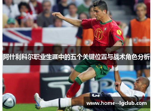 阿什利科尔职业生涯中的五个关键位置与战术角色分析 阿什利科尔职业生涯中的五个关键位置与战术角色分析