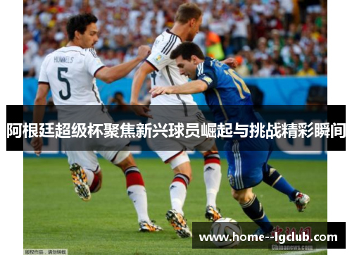 阿根廷超级杯聚焦新兴球员崛起与挑战精彩瞬间