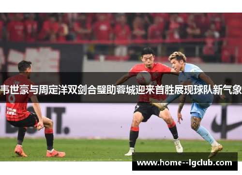韦世豪与周定洋双剑合璧助蓉城迎来首胜展现球队新气象