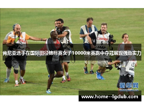 肯尼亚选手在国际田径锦标赛女子10000米赛跑中夺冠展现强劲实力 肯尼亚选手在国际田径锦标赛女子10000米赛跑中夺冠展现强劲实力