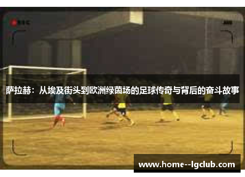 萨拉赫:从埃及街头到欧洲绿茵场的足球传奇与背后的奋斗故事 萨拉赫:从埃及街头到欧洲绿茵场的足球传奇与背后的奋斗故事