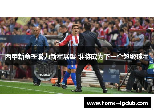 西甲新赛季潜力新星展望 谁将成为下一个超级球星 西甲新赛季潜力新星展望 谁将成为下一个超级球星