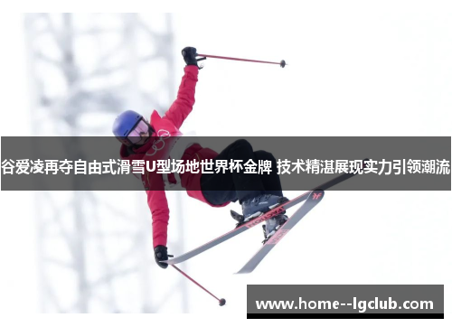谷爱凌再夺自由式滑雪U型场地世界杯金牌 技术精湛展现实力引领潮流