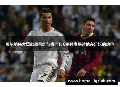 贝尔的伟大贡献是否能与梅西和C罗并肩探讨他在足坛的地位 贝尔的伟大贡献是否能与梅西和C罗并肩探讨他在足坛的地位