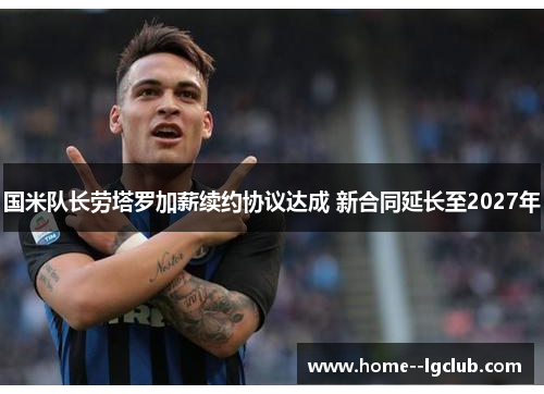 国米队长劳塔罗加薪续约协议达成 新合同延长至2027年 国米队长劳塔罗加薪续约协议达成 新合同延长至2027年
