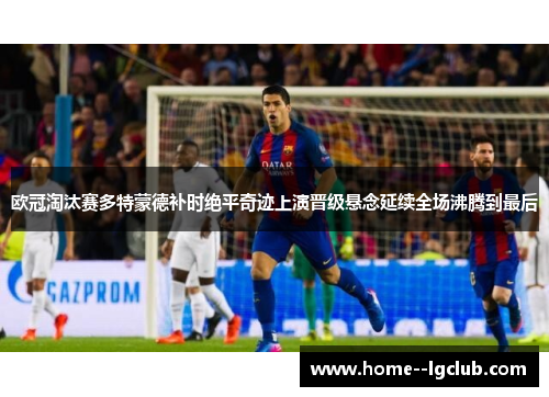 欧冠淘汰赛多特蒙德补时绝平奇迹上演晋级悬念延续全场沸腾到最后