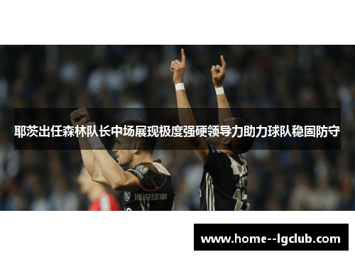 耶茨出任森林队长中场展现极度强硬领导力助力球队稳固防守